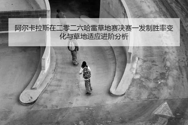 阿尔卡拉斯在二零二六哈雷草地赛决赛一发制胜率变化与草地适应进阶分析